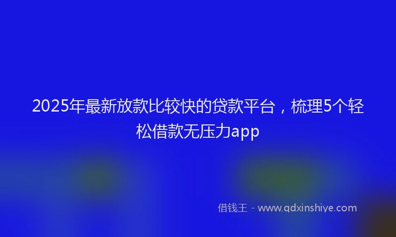 2025年最新放款比较快的贷款平台，梳理5个轻松借款无压力app