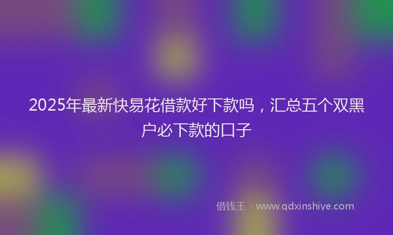 2025年最新快易花借款好下款吗，汇总五个双黑户必下款的口子