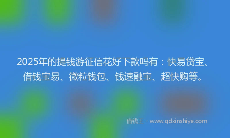 2025年的提钱游征信花好下款吗有：快易贷宝、借钱宝易、微粒钱包、钱速融宝、超快购等。