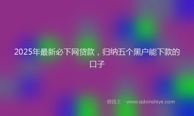 2025年最新必下网贷款，归纳五个黑户能下款的口子