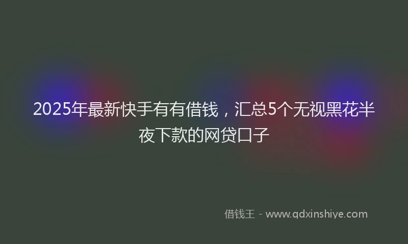 2025年最新快手有有借钱，汇总5个无视黑花半夜下款的网贷口子