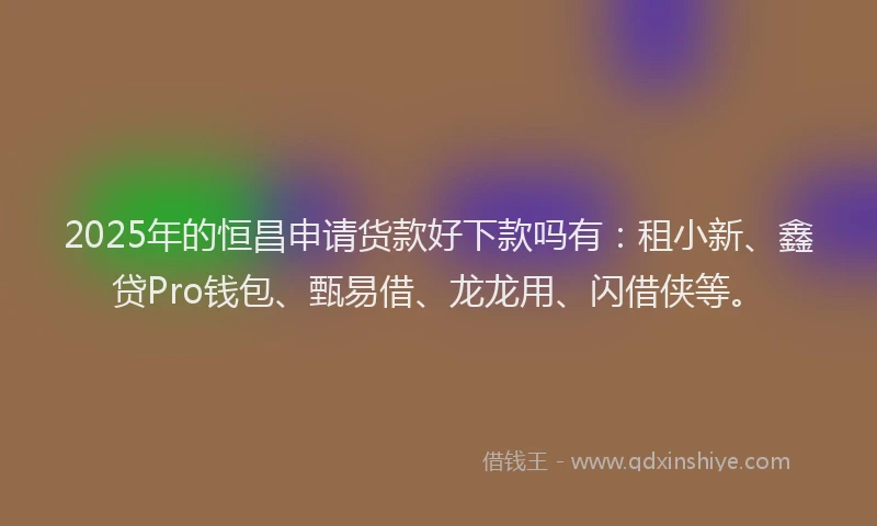2025年的恒昌申请货款好下款吗有：租小新、鑫贷Pro钱包、甄易借、龙龙用、闪借侠等。