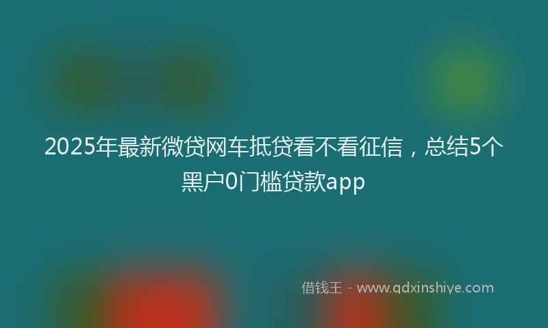 2025年最新微贷网车抵贷看不看征信，总结5个黑户0门槛贷款app