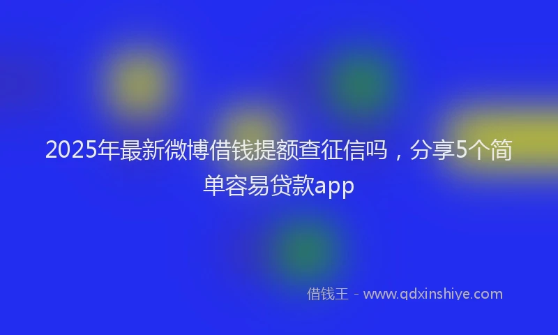 2025年最新微博借钱提额查征信吗，分享5个简单容易贷款app