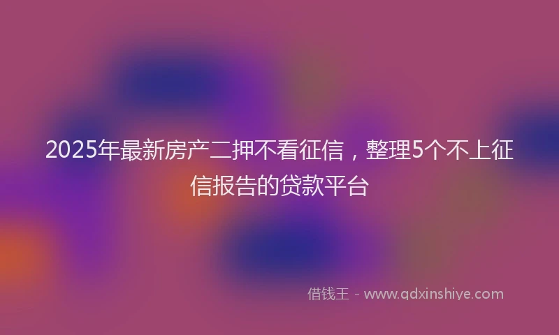 2025年最新房产二押不看征信，整理5个不上征信报告的贷款平台
