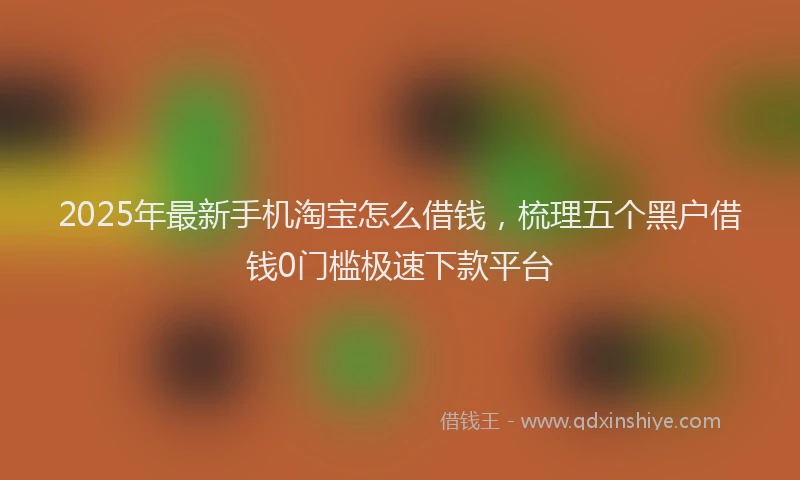 2025年最新手机淘宝怎么借钱，梳理五个黑户借钱0门槛极速下款平台