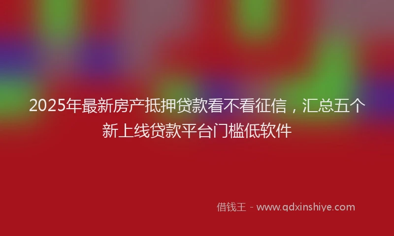 2025年最新房产抵押贷款看不看征信，汇总五个新上线贷款平台门槛低软件
