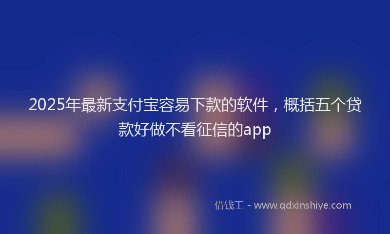2025年最新支付宝容易下款的软件，概括五个贷款好做不看征信的app