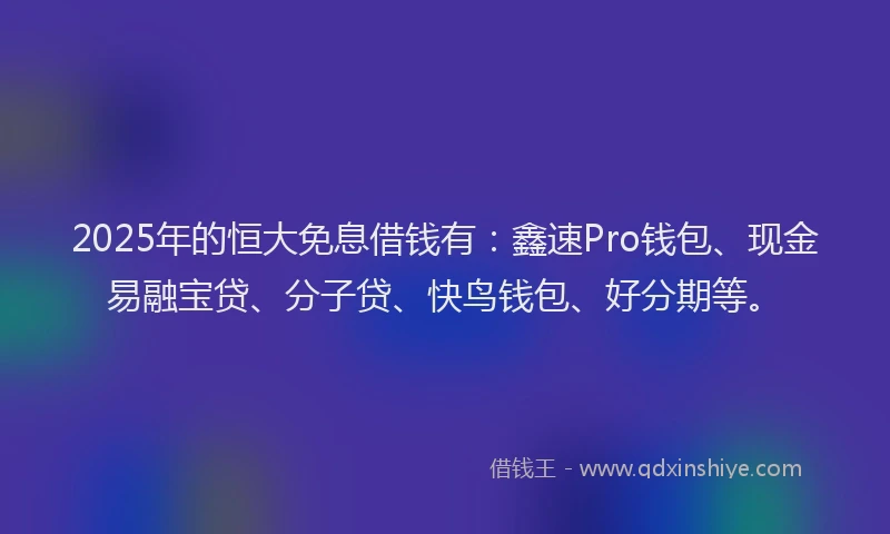 2025年的恒大免息借钱有：鑫速Pro钱包、现金易融宝贷、分子贷、快鸟钱包、好分期等。