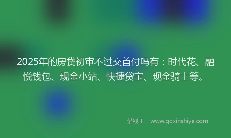 2025年的房贷初审不过交首付吗有：时代花、融悦钱包、现金小站、快捷贷宝、现金骑士等。