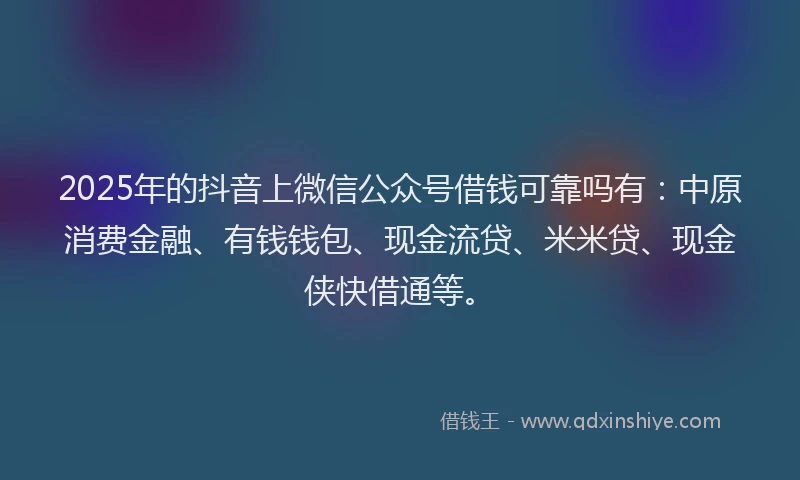 2025年的抖音上微信公众号借钱可靠吗有：中原消费金融、有钱钱包、现金流贷、米米贷、现金侠快借通等。