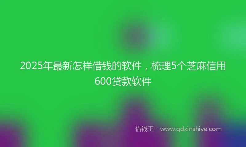 2025年最新怎样借钱的软件，梳理5个芝麻信用600贷款软件