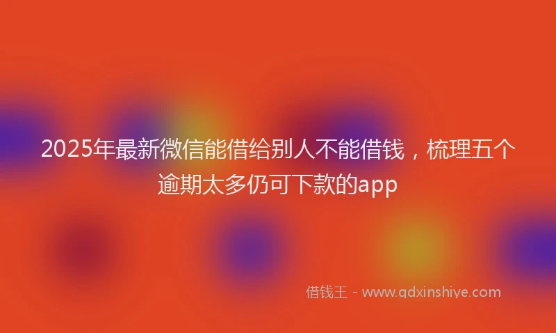 2025年最新微信能借给别人不能借钱，梳理五个逾期太多仍可下款的app