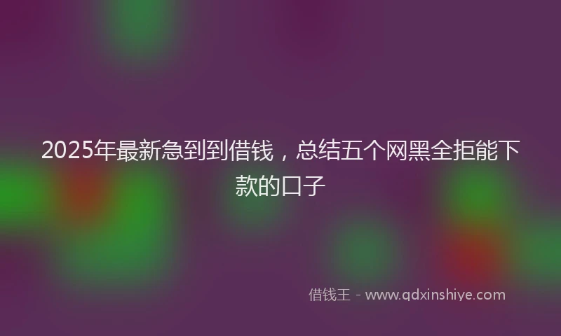 2025年最新急到到借钱，总结五个网黑全拒能下款的口子