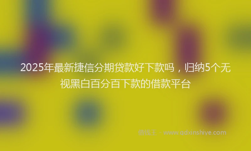 2025年最新捷信分期贷款好下款吗，归纳5个无视黑白百分百下款的借款平台