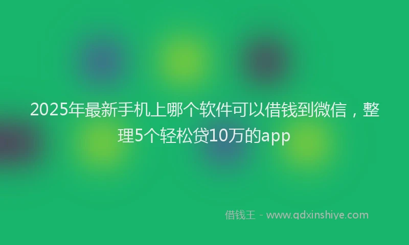 2025年最新手机上哪个软件可以借钱到微信，整理5个轻松贷10万的app