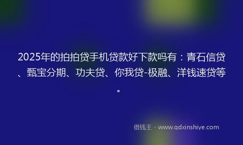 2025年的拍拍贷手机贷款好下款吗有：青石信贷、甄宝分期、功夫贷、你我贷-极融、洋钱速贷等。