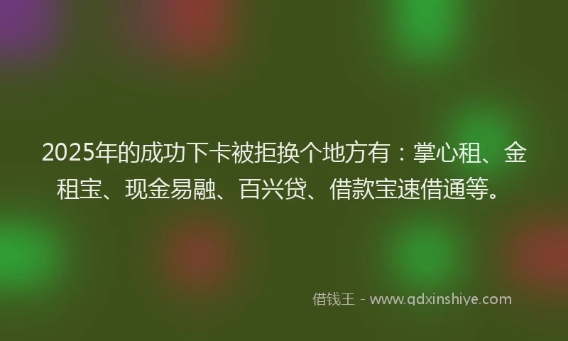 2025年的成功下卡被拒换个地方有：掌心租、金租宝、现金易融、百兴贷、借款宝速借通等。