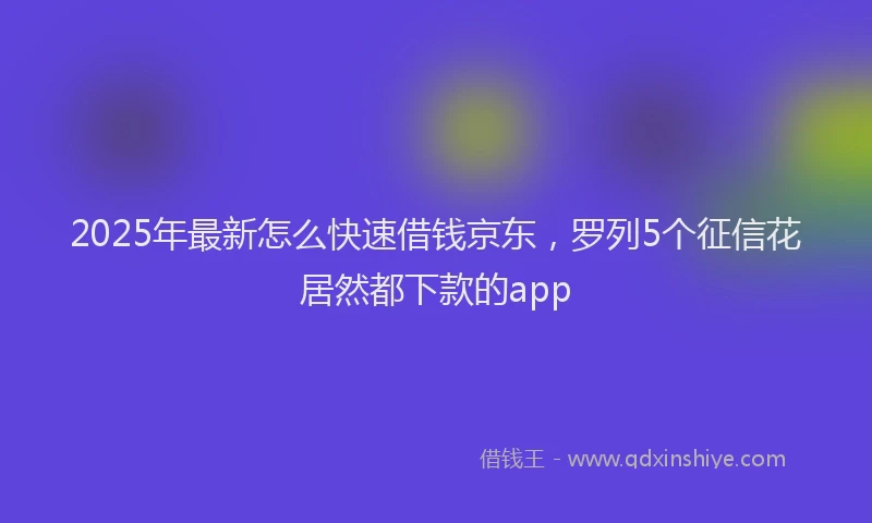 2025年最新怎么快速借钱京东，罗列5个征信花居然都下款的app
