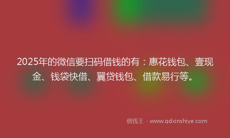 2025年的微信要扫码借钱的有：惠花钱包、壹现金、钱袋快借、翼贷钱包、借款易行等。