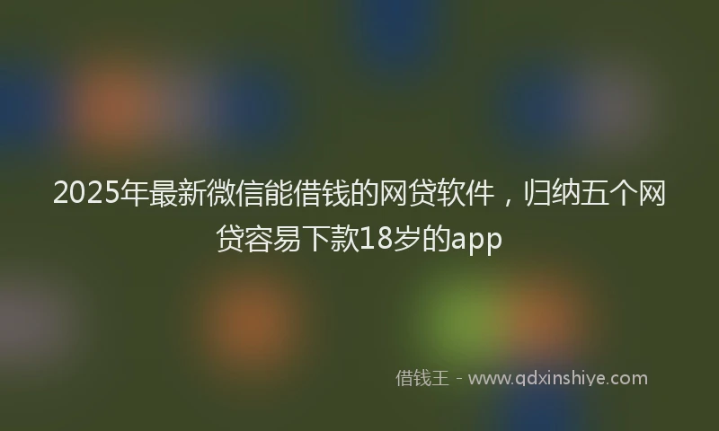 2025年最新微信能借钱的网贷软件，归纳五个网贷容易下款18岁的app