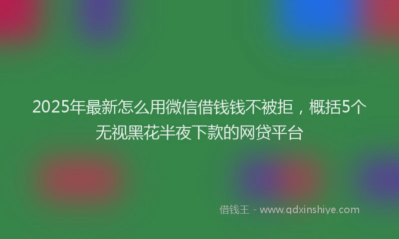 2025年最新怎么用微信借钱钱不被拒，概括5个无视黑花半夜下款的网贷平台