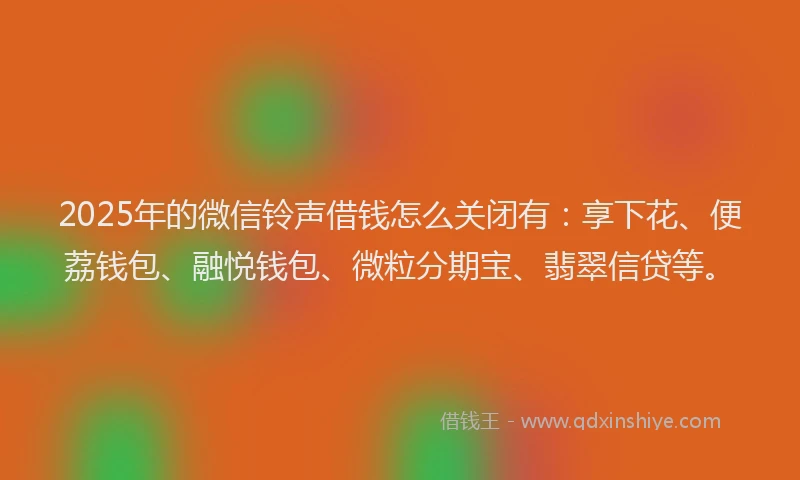2025年的微信铃声借钱怎么关闭有：享下花、便荔钱包、融悦钱包、微粒分期宝、翡翠信贷等。