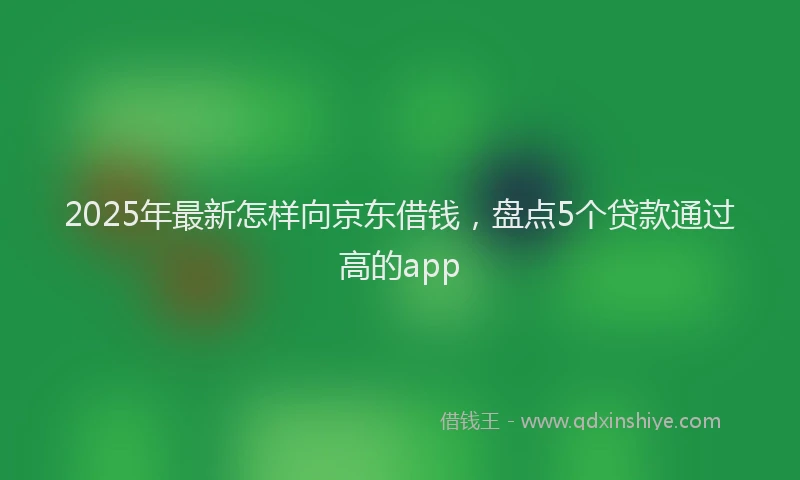2025年最新怎样向京东借钱，盘点5个贷款通过高的app