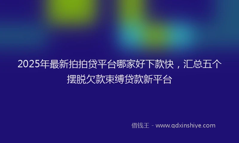 2025年最新拍拍贷平台哪家好下款快，汇总五个摆脱欠款束缚贷款新平台