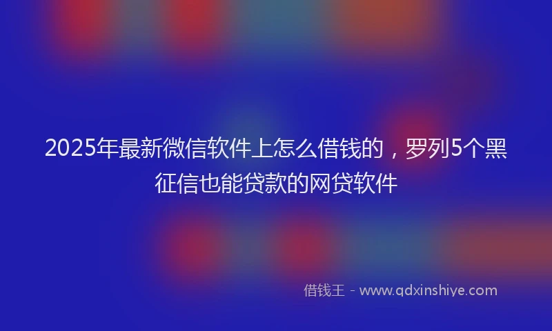 2025年最新微信软件上怎么借钱的，罗列5个黑征信也能贷款的网贷软件