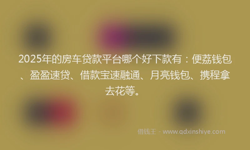 2025年的房车贷款平台哪个好下款有：便荔钱包、盈盈速贷、借款宝速融通、月亮钱包、携程拿去花等。