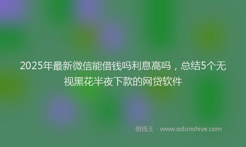 2025年最新微信能借钱吗利息高吗，总结5个无视黑花半夜下款的网贷软件
