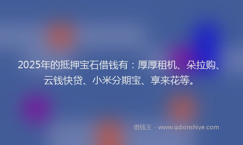 2025年的抵押宝石借钱有：厚厚租机、朵拉购、云钱快贷、小米分期宝、享来花等。