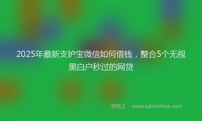 2025年最新支护宝微信如何借钱，整合5个无视黑白户秒过的网贷