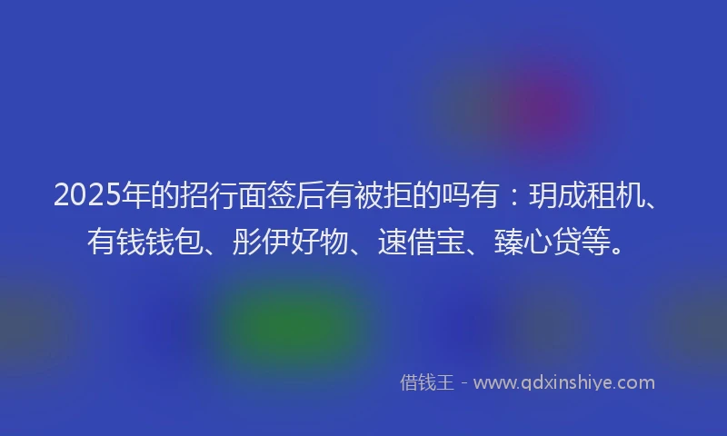 2025年的招行面签后有被拒的吗有：玥成租机、有钱钱包、彤伊好物、速借宝、臻心贷等。