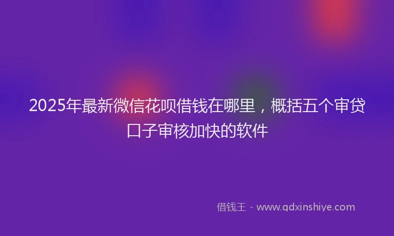 2025年最新微信花呗借钱在哪里，概括五个审贷口子审核加快的软件