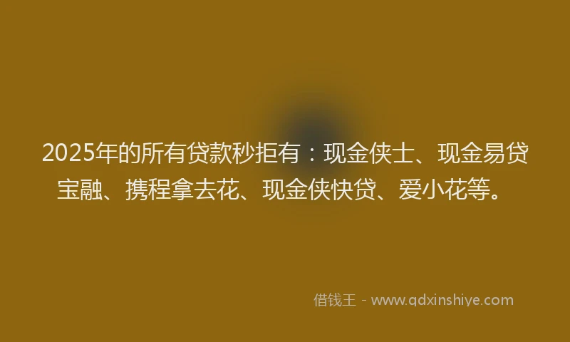 2025年的所有贷款秒拒有：现金侠士、现金易贷宝融、携程拿去花、现金侠快贷、爱小花等。