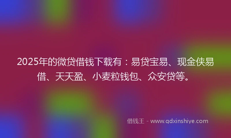 2025年的微贷借钱下载有：易贷宝易、现金侠易借、天天盈、小麦粒钱包、众安贷等。