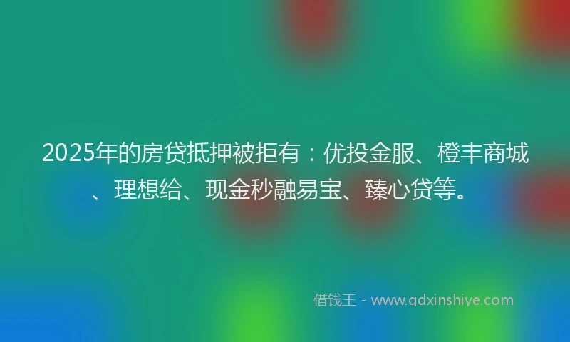 2025年的房贷抵押被拒有：优投金服、橙丰商城、理想给、现金秒融易宝、臻心贷等。