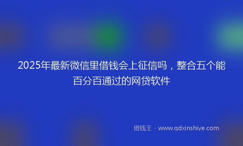 2025年最新微信里借钱会上征信吗，整合五个能百分百通过的网贷软件