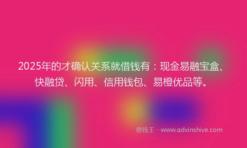 2025年的才确认关系就借钱有：现金易融宝盒、快融贷、闪用、信用钱包、易橙优品等。