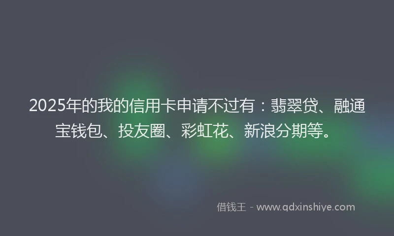 2025年的我的信用卡申请不过有：翡翠贷、融通宝钱包、投友圈、彩虹花、新浪分期等。