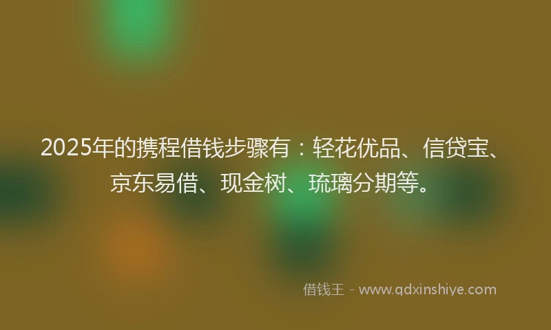 2025年的携程借钱步骤有：轻花优品、信贷宝、京东易借、现金树、琉璃分期等。