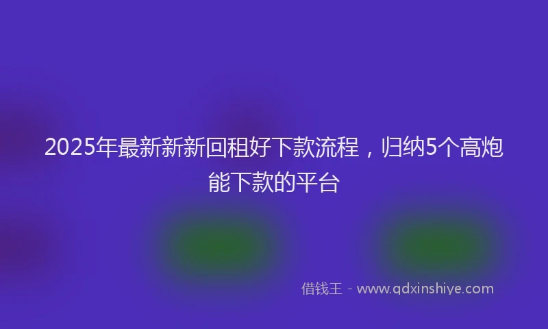 2025年最新新新回租好下款流程，归纳5个高炮能下款的平台