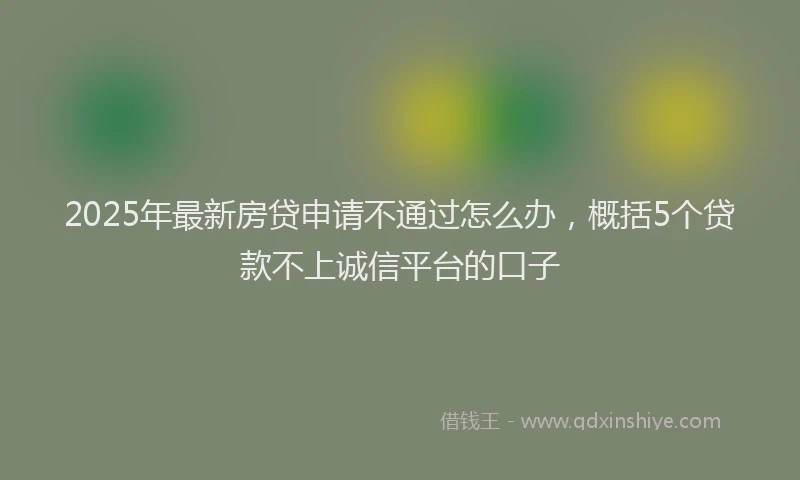 2025年最新房贷申请不通过怎么办，概括5个贷款不上诚信平台的口子