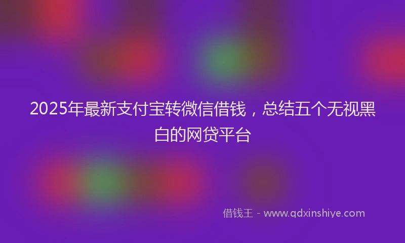 2025年最新支付宝转微信借钱，总结五个无视黑白的网贷平台