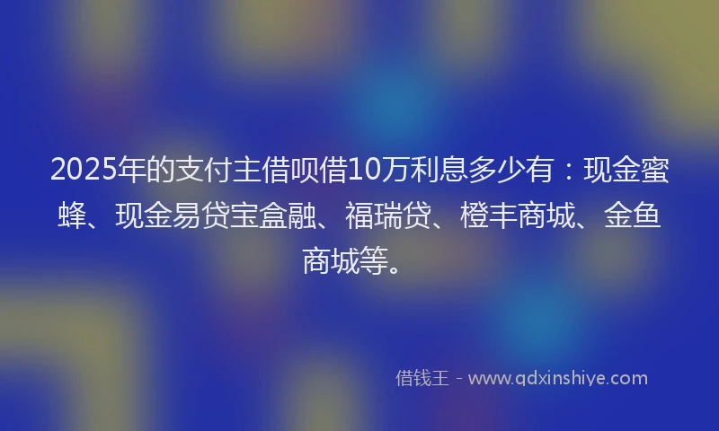 2025年的支付主借呗借10万利息多少有：现金蜜蜂、现金易贷宝盒融、福瑞贷、橙丰商城、金鱼商城等。