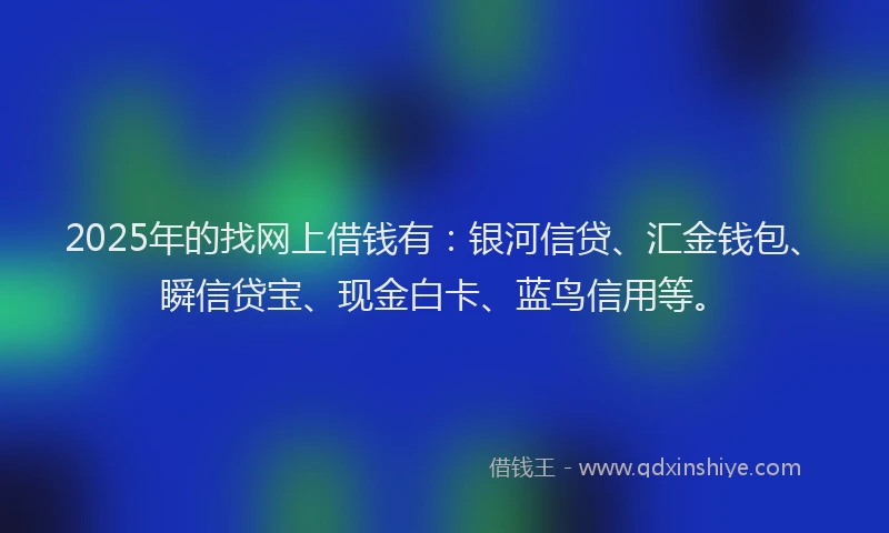 2025年的找网上借钱有：银河信贷、汇金钱包、瞬信贷宝、现金白卡、蓝鸟信用等。