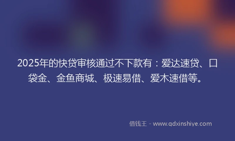 2025年的快贷审核通过不下款有：爱达速贷、口袋金、金鱼商城、极速易借、爱木速借等。