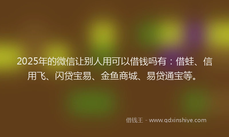 2025年的微信让别人用可以借钱吗有：借蛙、信用飞、闪贷宝易、金鱼商城、易贷通宝等。